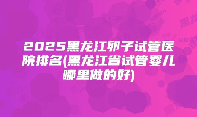 2025黑龙江卵子试管医院排名(黑龙江省试管婴儿哪里做的好)