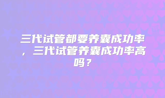 三代试管都要养囊成功率，三代试管养囊成功率高吗？