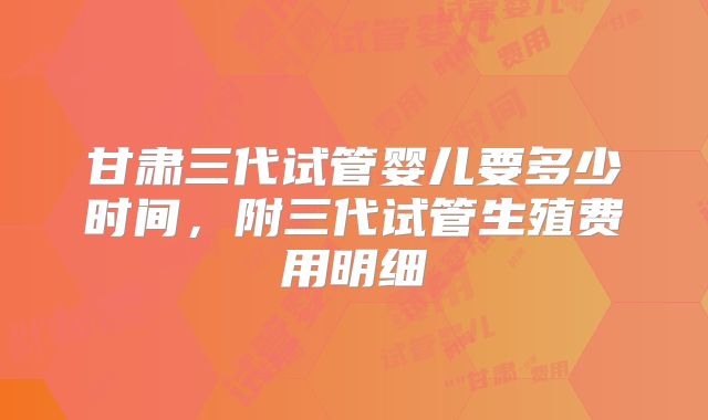 甘肃三代试管婴儿要多少时间,附三代试管生殖费用明细