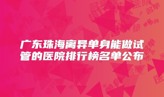 广东珠海离异单身能做试管的医院排行榜名单公布