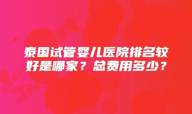 泰国试管婴儿医院排名较好是哪家？总费用多少？