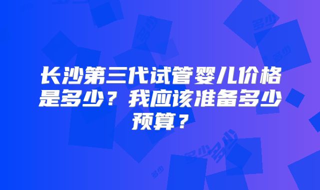 长沙第三代试管婴儿价格是多少?我应该准备多少预算?