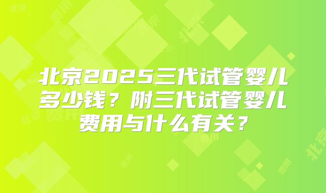 北京2025三代试管婴儿多少钱？附三代试管婴儿费用与什么有关？