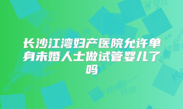 长沙江湾妇产医院允许单身未婚人士做试管婴儿了吗