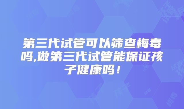 第三代试管可以筛查梅毒吗,做第三代试管能保证孩子健康吗!
