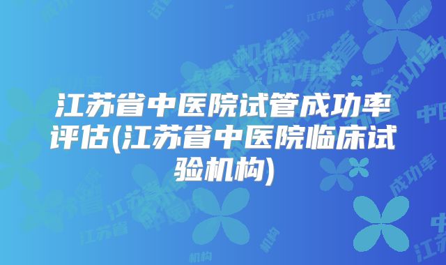 江苏省中医院试管成功率评估(江苏省中医院临床试验机构)
