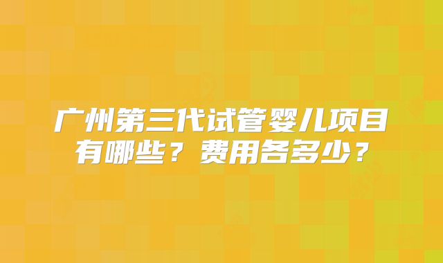 广州第三代试管婴儿项目有哪些？费用各多少？