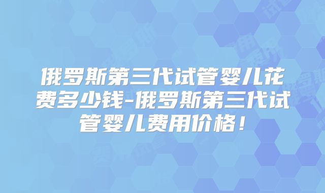 俄罗斯第三代试管婴儿花费多少钱-俄罗斯第三代试管婴儿费用价格!