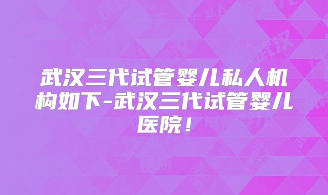 武汉三代试管婴儿私人机构如下-武汉三代试管婴儿医院！