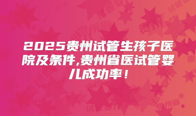2025贵州试管生孩子医院及条件,贵州省医试管婴儿成功率！