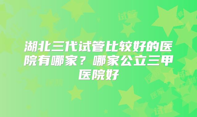 湖北三代试管比较好的医院有哪家？哪家公立三甲医院好
