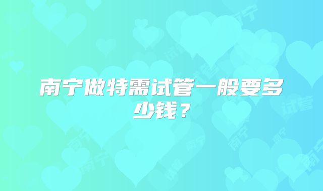 南宁做特需试管一般要多少钱？