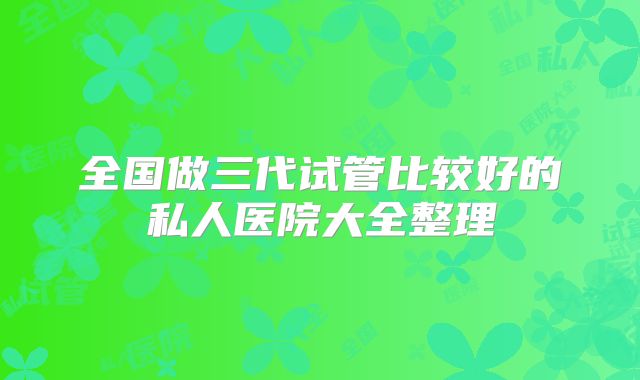 全国做三代试管比较好的私人医院大全整理