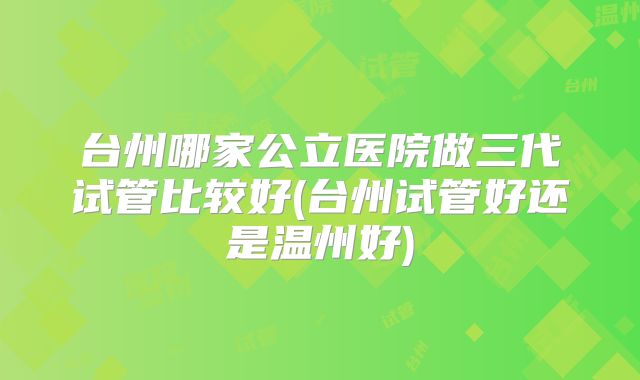 台州哪家公立医院做三代试管比较好(台州试管好还是温州好)
