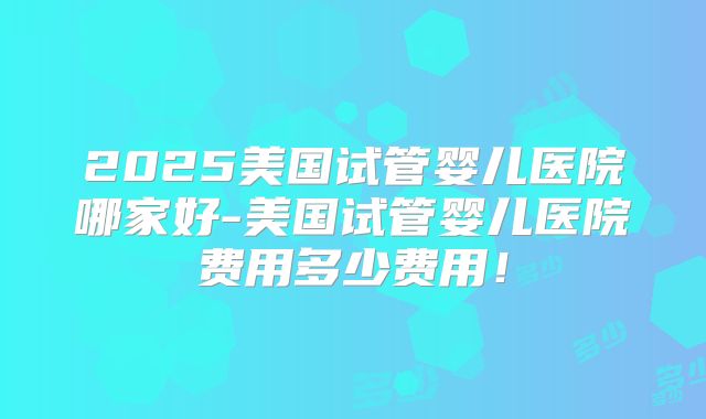 2025美国试管婴儿医院哪家好-美国试管婴儿医院费用多少费用！
