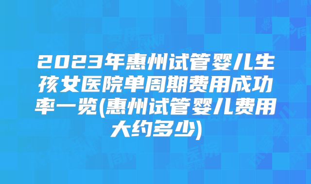 2023年惠州试管婴儿生孩女医院单周期费用成功率一览(惠州试管婴儿费用大约多少)