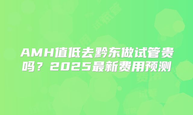 AMH值低去黔东做试管贵吗?2025最新费用预测