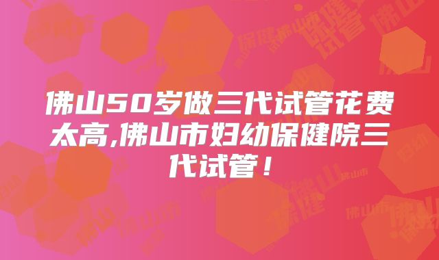 佛山50岁做三代试管花费太高,佛山市妇幼保健院三代试管!