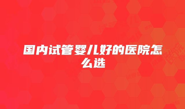 国内试管婴儿好的医院怎么选