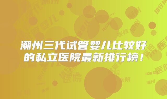 潮州三代试管婴儿比较好的私立医院最新排行榜！