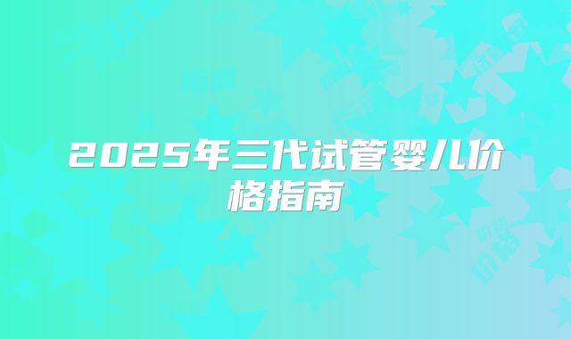 2025年三代试管婴儿价格指南