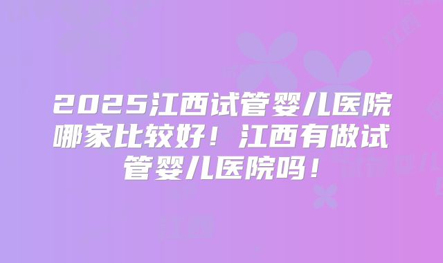 2025江西试管婴儿医院哪家比较好!江西有做试管婴儿医院吗!