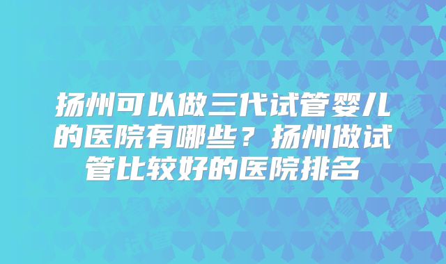 扬州可以做三代试管婴儿的医院有哪些？扬州做试管比较好的医院排名