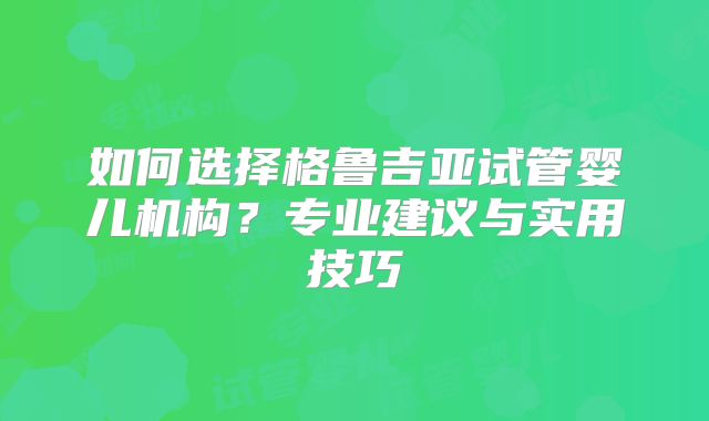 如何选择格鲁吉亚试管婴儿机构?专业建议与实用技巧