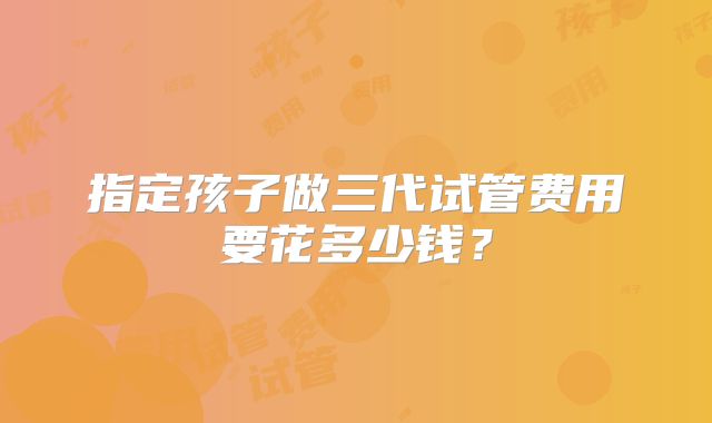 指定孩子做三代试管费用要花多少钱？