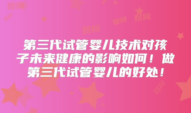第三代试管婴儿技术对孩子未来健康的影响如何！做第三代试管婴儿的好处！
