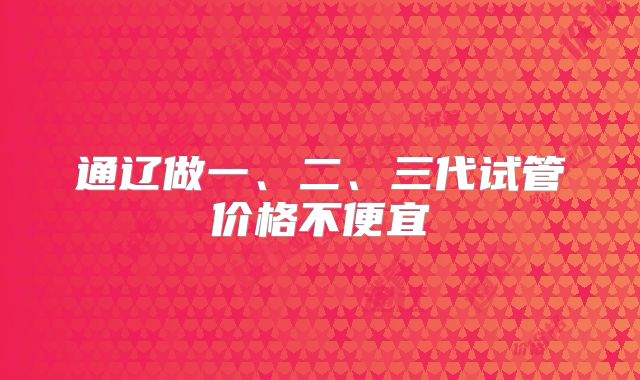 通辽做一、二、三代试管价格不便宜