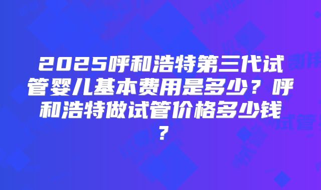 2025呼和浩特第三代试管婴儿基本费用是多少？呼和浩特做试管价格多少钱？