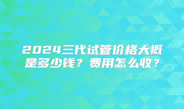 2024三代试管价格大概是多少钱？费用怎么收？
