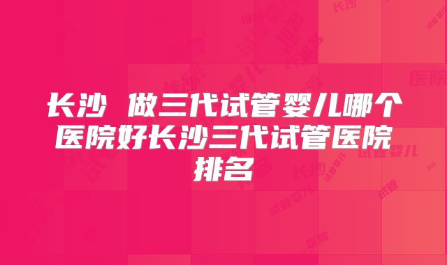 长沙 做三代试管婴儿哪个医院好长沙三代试管医院排名