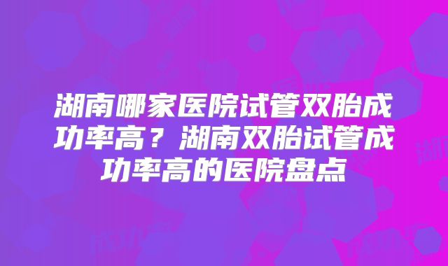 湖南哪家医院试管双胎成功率高？湖南双胎试管成功率高的医院盘点