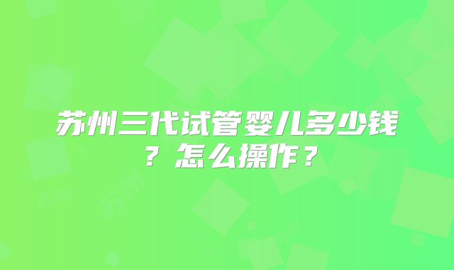 苏州三代试管婴儿多少钱？怎么操作？