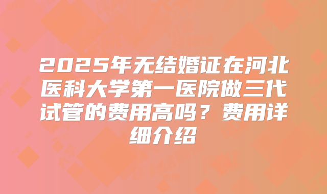 2025年无结婚证在河北医科大学第一医院做三代试管的费用高吗?费用详细介绍