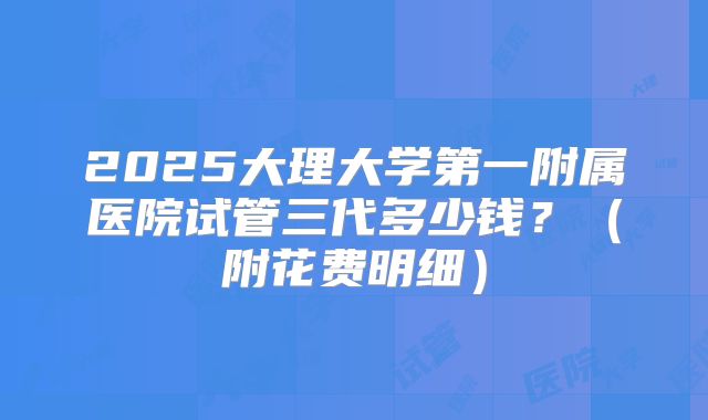 2025大理大学第一附属医院试管三代多少钱？（附花费明细）