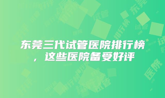 东莞三代试管医院排行榜，这些医院备受好评