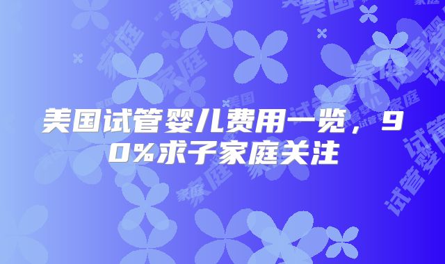 美国试管婴儿费用一览,90%求子家庭关注