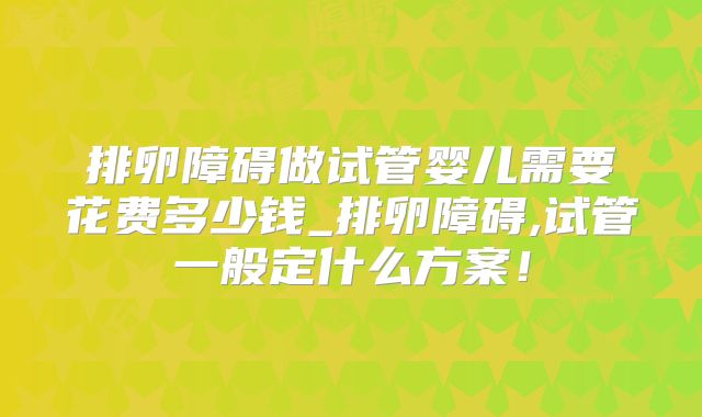 排卵障碍做试管婴儿需要花费多少钱_排卵障碍,试管一般定什么方案!