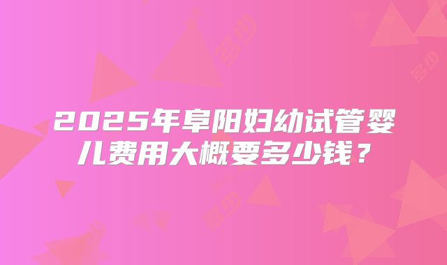 2025年阜阳妇幼试管婴儿费用大概要多少钱？