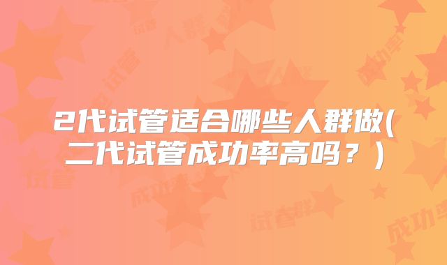 2代试管适合哪些人群做(二代试管成功率高吗？)