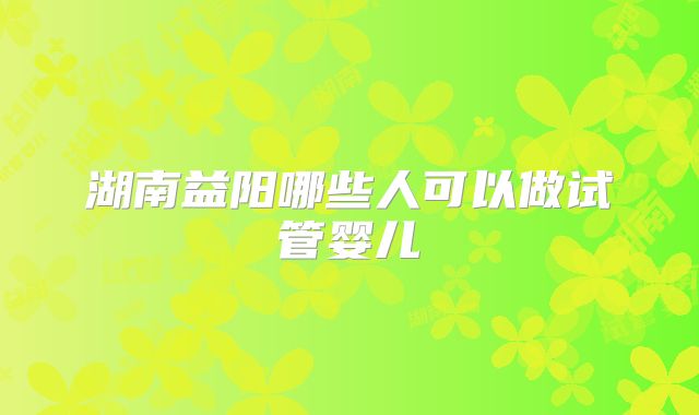 湖南益阳哪些人可以做试管婴儿