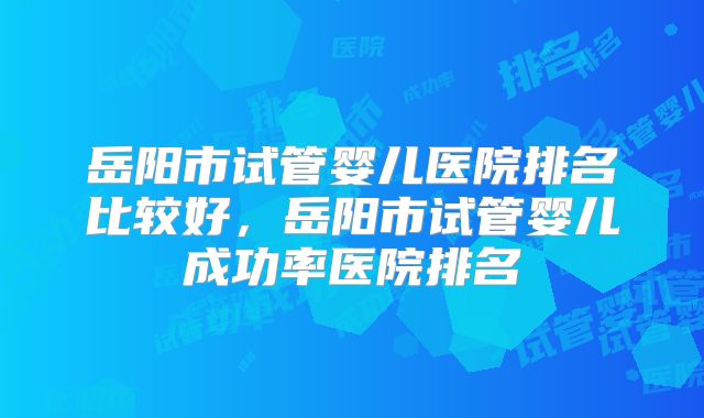 岳阳市试管婴儿医院排名比较好，岳阳市试管婴儿成功率医院排名