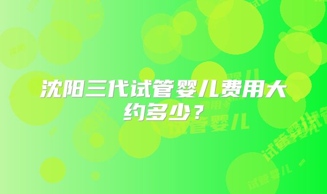 沈阳三代试管婴儿费用大约多少？