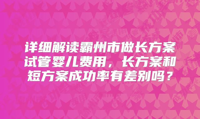 详细解读霸州市做长方案试管婴儿费用，长方案和短方案成功率有差别吗？
