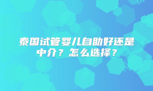 泰国试管婴儿自助好还是中介？怎么选择？