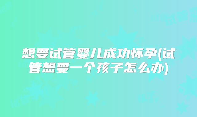 想要试管婴儿成功怀孕(试管想要一个孩子怎么办)