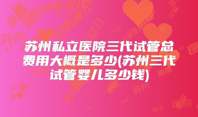 苏州私立医院三代试管总费用大概是多少(苏州三代试管婴儿多少钱)
